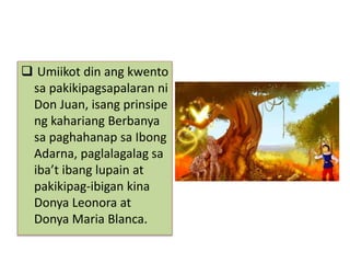  Umiikot din ang kwento
sa pakikipagsapalaran ni
Don Juan, isang prinsipe
ng kahariang Berbanya
sa paghahanap sa Ibong
Adarna, paglalagalag sa
iba’t ibang lupain at
pakikipag-ibigan kina
Donya Leonora at
Donya Maria Blanca.
 