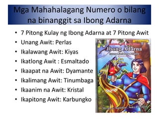 Mga Mahahalagang Numero o bilang
na binanggit sa Ibong Adarna
• 7 Pitong Kulay ng Ibong Adarna at 7 Pitong Awit
• Unang Awit: Perlas
• Ikalawang Awit: Kiyas
• Ikatlong Awit : Esmaltado
• Ikaapat na Awit: Dyamante
• Ikalimang Awit: Tinumbaga
• Ikaanim na Awit: Kristal
• Ikapitong Awit: Karbungko
 