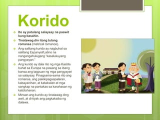 Korido Ito ay patulang salaysay na paawit
kung basahin.
 Tinatawag din itong tulang
romansa (metrical romance).
 Ang salitang kurido ay nagbuhat sa
salitang Espanyol/Latino na
nangangahulugang “kasalukuyang
pangyayari.”
 Ang kurido ay dala rito ng mga Kastila
buhat sa Europa na pawang sa ibang
bansa ang tagpuan ng mga pangyayari
sa salaysay. Pinagsama-sama rito ang
romansa, ang pakikipagsapalaran,
kabayanihan, at kataksilan at mga
sangkap na pantakas sa karahasan ng
katotohanan.
 Minsan ang kurido ay tinatawag ding
awit, at di-tiyak ang pagkakaiba ng
dalawa.
 