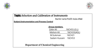 Topic: Selection and Calibration of Instruments
Teacher name:Prof.Dr Aziza Aftab
Subject:Instrumentation and Process Control
Group members.
Zafar Ali 16CH55 (G.L)
Mohsin Ali 16CH33(AGL)
M.Suleman 16CH21
Sadam Hussain 16CH53
Department of Chemical Engineering
 