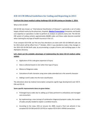 ICD-10-CM Official Guidelines for Coding and Reporting in 2013

Confront the latest medical coding challenge ICD-10-CM coming on October 1, 2014.

What is ICD-10-CM?

ICD-10-CM also known as “International Classification of Diseases” is generally a set of codes
largely utilized mainly by the physicians, hospitals, Medical Transcription Companies and health
care expertise or specialists in order to perform an analysis on patients every visit. The ICD-10-
CM system of coding contains approximately 68,000 codes and these codes become essential
when claiming for any type of health insurance in the U.S.

If we compare ICD-9-CM, we find very few alterations are done with ICD-10-CMDraft code set
for 2013 which will be effect from 1st October, 2014. It was decided to make a few changes in
the 2013 ICD-10-CM Draft code, by accumulating a couple of terms and rectifying typos in the
Alphabetic directory.

Let’s check out the probable advantages of implementing the latest ICD-10 medical coding
system:

        Application of this code gives expansion of injury

        Data is collected based on site rather than type of injury

        Mixture of diagnosis codes

        Calculation of sixth character using some codes extended out o the seventh character

        Adding V and E codes into the main classification

The alterations done by medical transcription companies signify huge development over ICD-9-
CM and ICD-10.

Some specific improvements done are given below:

        Prolonged injury codes due to adding up of data pertinent to ambulatory and managed
        care encounters

        By implementing a new concept of combination diagnosis/symptom codes, the number
        of codes actually needed to explain a condition lessens.

        According to the news, HHS on January 16, 2009, issued a final rule wherein it has
        accepted ICD-10-CM (and ICD-10-PCS) to replace ICD-9-CM in HIPAA transactions.
 
