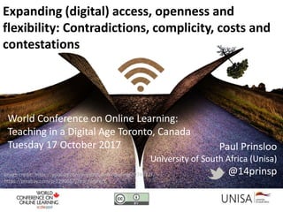 Paul Prinsloo
University of South Africa (Unisa)
@14prinsp
World Conference on Online Learning:
Teaching in a Digital Age Toronto, Canada
Tuesday 17 October 2017
Expanding (digital) access, openness and
flexibility: Contradictions, complicity, costs and
contestations
Image credit: https://pixabay.com/en/path-end-opening-2074522/
https://pixabay.com/p-1290667/?no_redirect
 