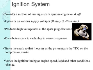 Ignition System
•Provides a method of turning a spark ignition engine on & off.

•Operates on various supply voltages (Battery & Alternator)

•Produces high voltage arcs at the spark plug electrode.


•Distributes spark to each plug in correct sequence.


•Times the spark so that it occurs as the piston nears the TDC on the
 compression stroke.

•Varies the ignition timing as engine speed, load and other conditions
 change.
 
