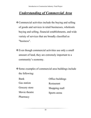 Introduction to Construction Industry: Final Project
10
Understanding of Commercial Area
Commercial activities include the buying and selling
of goods and services in retail businesses, wholesale
buying and selling, financial establishments, and wide
variety of services that are broadly classified as
"business".
Even though commercial activities use only a small
amount of land, they are extremely important to a
community’s economy.
Some examples of commercial area buildings include
the following:
Bank
Gas station
Grocery store
Movie theatre
Pharmacy
Office buildings
Restaurant
Shopping mall
Sports arena
 