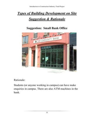 Introduction to Construction Industry: Final Project
11
Types of Building Development on Site
Suggestion & Rationale
Suggestion: Small Bank Office
Rationale:
Students (or anyone working in campus) can have make
enquiries in campus. There are also ATM machines in the
bank.
 