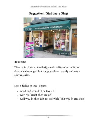 Introduction to Construction Industry: Final Project
12
Suggestion: Stationery Shop
Rationale:
The site is closer to the design and architecture studio, so
the students can get their supplies there quickly and more
conveniently.
Some design of these shops:
- small and wouldn’t be too tall
- with roofs (not open on top)
- walkway in shop are not too wide (one way in and out)
 