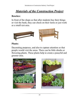 Introduction to Construction Industry: Final Project
14
Materials of the Construction Project
Benches:
In front of the shops so that after students buy their things
or visit the bank, they can check on their items or just work
as a small rest area.
Plants:
Decorating purposes, and also to capture attention so that
people would visit the areas. There can be little shrubs or
flowering plants. These plants help to create a peaceful and
greener area.
 
