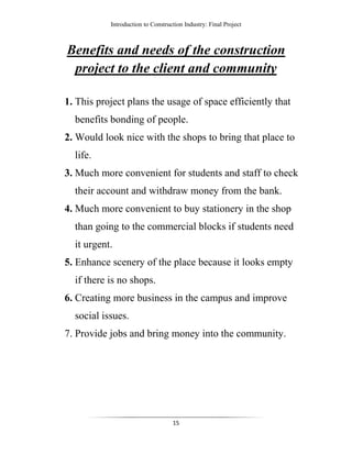 Introduction to Construction Industry: Final Project
15
Benefits and needs of the construction
project to the client and community
1. This project plans the usage of space efficiently that
benefits bonding of people.
2. Would look nice with the shops to bring that place to
life.
3. Much more convenient for students and staff to check
their account and withdraw money from the bank.
4. Much more convenient to buy stationery in the shop
than going to the commercial blocks if students need
it urgent.
5. Enhance scenery of the place because it looks empty
if there is no shops.
6. Creating more business in the campus and improve
social issues.
7. Provide jobs and bring money into the community.
 