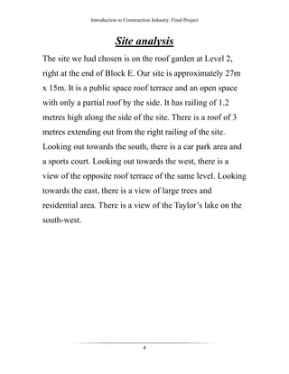 Introduction to Construction Industry: Final Project
4
Site analysis
The site we had chosen is on the roof garden at Level 2,
right at the end of Block E. Our site is approximately 27m
x 15m. It is a public space roof terrace and an open space
with only a partial roof by the side. It has railing of 1.2
metres high along the side of the site. There is a roof of 3
metres extending out from the right railing of the site.
Looking out towards the south, there is a car park area and
a sports court. Looking out towards the west, there is a
view of the opposite roof terrace of the same level. Looking
towards the east, there is a view of large trees and
residential area. There is a view of the Taylor’s lake on the
south-west.
 