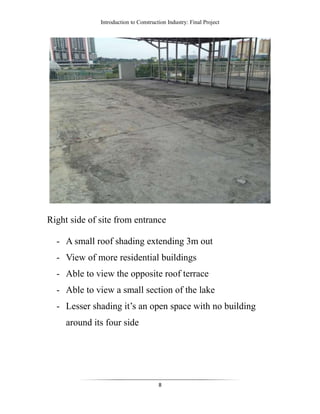 Introduction to Construction Industry: Final Project
8
Right side of site from entrance
- A small roof shading extending 3m out
- View of more residential buildings
- Able to view the opposite roof terrace
- Able to view a small section of the lake
- Lesser shading it’s an open space with no building
around its four side
 