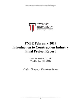 Introduction to Construction Industry: Final Project
1
FNBE February 2014
Introduction to Construction Industry
Final Project Report
Chan Pei Shan (0318350)
Yeo Dor Een (0316224)
Project Category: Commercial area
 