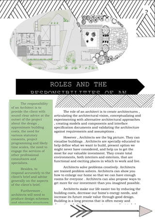 The responsibility
of an Architect is to
provide the client with
sound clear advice at the
outset of the project
about the design ,
approximate building
costs, the need for
various statutory
consents, project
programming and likely
time scales, the need to
engage the services of
other professional
consultants and
specialists.
Besides, to
respond accurately to the
client’s brief and advise
generally on the aspects
of the client’s brief.
Furthermore ,
architects will need to
produce design schemes
and planning structures.
3
The role of an architect is to create architectures ,
articulating the architectural vision, conceptualizing and
experimenting with alternative architectural approaches
, creating models and components and interface
specification documents and validating the architecture
against requirements and assumptions .
However , Architects see the big picture. They can
visualise buildings . Architects are specially educated to
help define what we want to build, present option we
might never have considered, and help us to get the
most for our valuable investment. They create total
environments, both interiors and exteriors, that are
functional and exciting places in which to work and live.
Architects solve problems creatively. Architects
are trained problem solvers. Architects can show you
how to enlarge our home so that we can have enough
rooms for everyone . Architects can also propose ways to
get more for our investment than you imagined possible.
Architects make our life easier too by reducing the
building costs, decrease our home's energy needs, and
increase its future resale value through good design.
Building is a long process that is often messy and
disruptive . Architects represents us as a client to helps
us visits the worksite and to help protect us against
work that's not according to plan.
ROLES AND THE
RESPONSIBILITIES OF AN
ARCHITECT
 
