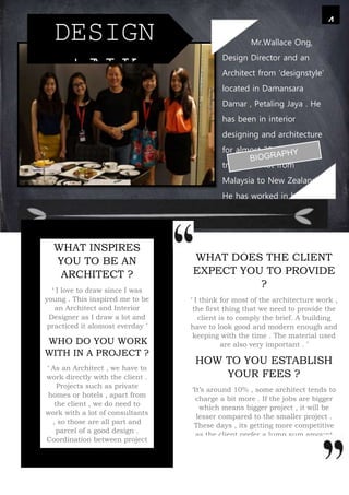 WHAT DOES THE CLIENT
EXPECT YOU TO PROVIDE
?
‘ I think for most of the architecture work ,
the first thing that we need to provide the
client is to comply the brief. A building
have to look good and modern enough and
keeping with the time . The material used
are also very important . ’
HOW TO YOU ESTABLISH
YOUR FEES ?
‘It’s around 10% , some architect tends to
charge a bit more . If the jobs are bigger
which means bigger project , it will be
lesser compared to the smaller project .
These days , its getting more competitive
as the client prefer a lump sum amount
instead of basing the percentage . It also
depends on how famous you are . The
more famous you are , you could get a
higher fees .
4
DESIGN
tALK
WHAT INSPIRES
YOU TO BE AN
ARCHITECT ?
‘ I love to draw since I was
young . This inspired me to be
an Architect and Interior
Designer as I draw a lot and
practiced it alomost everday ’
WHO DO YOU WORK
WITH IN A PROJECT ?
‘ As an Architect , we have to
work directly with the client .
Projects such as private
homes or hotels , apart from
the client , we do need to
work with a lot of consultants
, so those are all part and
parcel of a good design .
Coordination between project
managers and consultant ,
mechanical engineer ,
structural engineer are
needed for a project . But of
course , the main person is
Mr.Wallace Ong,
Design Director and an
Architect from ‘designstyle’
located in Damansara
Damar , Petaling Jaya . He
has been in interior
designing and architecture
for almost 30 years . He
travelled a lot from
Malaysia to New Zealand .
He has worked in both
places for the last 30 years
and have many expriences
working in New Zealand .
 