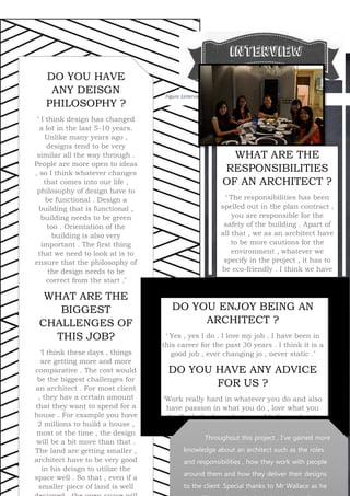 DO YOU ENJOY BEING AN
ARCHITECT ?
‘ Yes , yes I do . I love my job . I have been in
this career for the past 30 years . I think it is a
good job , ever changing jo , never static .’
DO YOU HAVE ANY ADVICE
FOR US ?
‘Work really hard in whatever you do and also
have passion in what you do , love what you
do. Push the boundaries and believe what is
right, go for it . Also try to be a progressive
architect so that things will never be stastic.’
5
Figure 1interview
xc DO YOU HAVE
ANY DEISGN
PHILOSOPHY ?
‘ I think design has changed
a lot in the last 5-10 years.
Unlike many years ago ,
designs tend to be very
similar all the way through .
People are more open to ideas
, so I think whatever changes
that comes into our life ,
philosophy of design have to
be functional . Design a
building that is functional ,
building needs to be green
too . Orientation of the
building is also very
important . The first thing
that we need to look at is to
ensure that the philosophy of
the design needs to be
correct from the start .’
WHAT ARE THE
BIGGEST
CHALLENGES OF
THIS JOB?
‘I think these days , things
are getting more and more
comparative . The cost would
be the biggest challenges for
an architect . For most client
, they hav a certain amount
that they want to spend for a
house . For example you have
2 millions to build a house ,
most ot the time , the design
will be a bit more than that .
The land are getting smaller ,
architect have to be very good
in his deisgn to utilize the
space well . So that , even if a
smaller piece of land is well
WHAT ARE THE
RESPONSIBILITIES
OF AN ARCHITECT ?
‘ The responsibilities has been
spelled out in the plan contract ,
you are responsible for the
safety of the building . Apart of
all that , we as an architect have
to be more cautions for the
environment , whatever we
specify in the project , it has to
be eco-friendly . I think we have
to think green will be the way
to go in the future . ‘
Throughout this project , I’ve gained more
knowledge about an architect such as the roles
and responsibilities , how they work with people
around them and how they deliver their designs
to the client .Special thanks to Mr Wallace as he
 