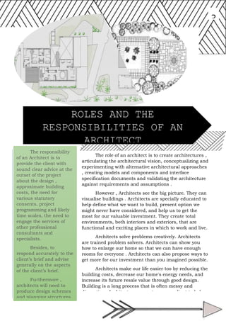 The responsibility
of an Architect is to
provide the client with
sound clear advice at the
outset of the project
about the design ,
approximate building
costs, the need for
various statutory
consents, project
programming and likely
time scales, the need to
engage the services of
other professional
consultants and
specialists.
Besides, to
respond accurately to the
client’s brief and advise
generally on the aspects
of the client’s brief.
Furthermore ,
architects will need to
produce design schemes
and planning structures.
3
The role of an architect is to create architectures ,
articulating the architectural vision, conceptualizing and
experimenting with alternative architectural approaches
, creating models and components and interface
specification documents and validating the architecture
against requirements and assumptions .
However , Architects see the big picture. They can
visualise buildings . Architects are specially educated to
help define what we want to build, present option we
might never have considered, and help us to get the
most for our valuable investment. They create total
environments, both interiors and exteriors, that are
functional and exciting places in which to work and live.
Architects solve problems creatively. Architects
are trained problem solvers. Architects can show you
how to enlarge our home so that we can have enough
rooms for everyone . Architects can also propose ways to
get more for our investment than you imagined possible.
Architects make our life easier too by reducing the
building costs, decrease our home's energy needs, and
increase its future resale value through good design.
Building is a long process that is often messy and
disruptive . Architects represents us as a client to helps
us visits the worksite and to help protect us against
work that's not according to plan.
ROLES AND THE
RESPONSIBILITIES OF AN
ARCHITECT
 