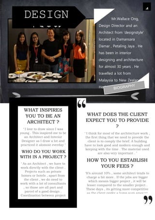WHAT DOES THE CLIENT
EXPECT YOU TO PROVIDE
?
‘ I think for most of the architecture work ,
the first thing that we need to provide the
client is to comply the brief. A building
have to look good and modern enough and
keeping with the time . The material used
are also very important . ’
HOW TO YOU ESTABLISH
YOUR FEES ?
‘It’s around 10% , some architect tends to
charge a bit more . If the jobs are bigger
which means bigger project , it will be
lesser compared to the smaller project .
These days , its getting more competitive
as the client prefer a lump sum amount
instead of basing the percentage . It also
depends on how famous you are . The
more famous you are , you could get a
higher fees .
4
DESIGN
tALK
WHAT INSPIRES
YOU TO BE AN
ARCHITECT ?
‘ I love to draw since I was
young . This inspired me to be
an Architect and Interior
Designer as I draw a lot and
practiced it alomost everday ’
WHO DO YOU WORK
WITH IN A PROJECT ?
‘ As an Architect , we have to
work directly with the client .
Projects such as private
homes or hotels , apart from
the client , we do need to
work with a lot of consultants
, so those are all part and
parcel of a good design .
Coordination between project
managers and consultant ,
mechanical engineer ,
structural engineer are
needed for a project . But of
course , the main person is
Mr.Wallace Ong,
Design Director and an
Architect from ‘designstyle’
located in Damansara
Damar , Petaling Jaya . He
has been in interior
designing and architecture
for almost 30 years . He
travelled a lot from
Malaysia to New Zealand .
He has worked in both
places for the last 30 years
and have many expriences
working in New Zealand .
 