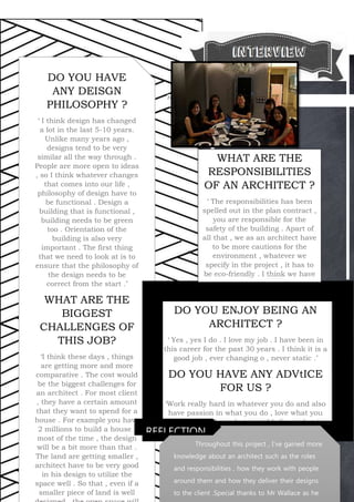 DO YOU ENJOY BEING AN
ARCHITECT ?
‘ Yes , yes I do . I love my job . I have been in
this career for the past 30 years . I think it is a
good job , ever changing o , never static .’
DO YOU HAVE ANY ADVtICE
FOR US ?
‘Work really hard in whatever you do and also
have passion in what you do , love what you
do. Push the boundaries and believe what is
right, go for it . Also try to be a progressive
architect so that things will never be stastic.’
5
Figure 1interview
xc DO YOU HAVE
ANY DEISGN
PHILOSOPHY ?
‘ I think design has changed
a lot in the last 5-10 years.
Unlike many years ago ,
designs tend to be very
similar all the way through .
People are more open to ideas
, so I think whatever changes
that comes into our life ,
philosophy of design have to
be functional . Design a
building that is functional ,
building needs to be green
too . Orientation of the
building is also very
important . The first thing
that we need to look at is to
ensure that the philosophy of
the design needs to be
correct from the start .’
WHAT ARE THE
BIGGEST
CHALLENGES OF
THIS JOB?
‘I think these days , things
are getting more and more
comparative . The cost would
be the biggest challenges for
an architect . For most client
, they have a certain amount
that they want to spend for a
house . For example you have
2 millions to build a house ,
most of the time , the design
will be a bit more than that .
The land are getting smaller ,
architect have to be very good
in his design to utilize the
space well . So that , even if a
smaller piece of land is well
WHAT ARE THE
RESPONSIBILITIES
OF AN ARCHITECT ?
‘ The responsibilities has been
spelled out in the plan contract ,
you are responsible for the
safety of the building . Apart of
all that , we as an architect have
to be more cautions for the
environment , whatever we
specify in the project , it has to
be eco-friendly . I think we have
to think green will be the way
to go in the future . ‘
Throughout this project , I’ve gained more
knowledge about an architect such as the roles
and responsibilities , how they work with people
around them and how they deliver their designs
to the client .Special thanks to Mr Wallace as he
REFLECTION
 