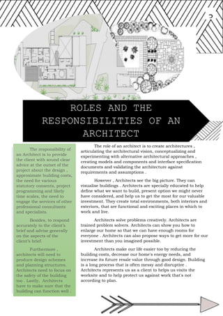 The responsibility of
an Architect is to provide
the client with sound clear
advice at the outset of the
project about the design ,
approximate building costs,
the need for various
statutory consents, project
programming and likely
time scales, the need to
engage the services of other
professional consultants
and specialists.
Besides, to respond
accurately to the client’s
brief and advise generally
on the aspects of the
client’s brief.
Furthermore ,
architects will need to
produce design schemes
and planning structures.
Architects need to focus on
the safety of the building
too . Lastly, Architects
have to make sure that the
building can function well .
3
The role of an architect is to create architectures ,
articulating the architectural vision, conceptualizing and
experimenting with alternative architectural approaches ,
creating models and components and interface specification
documents and validating the architecture against
requirements and assumptions .
However , Architects see the big picture. They can
visualise buildings . Architects are specially educated to help
define what we want to build, present option we might never
have considered, and help us to get the most for our valuable
investment. They create total environments, both interiors and
exteriors, that are functional and exciting places in which to
work and live.
Architects solve problems creatively. Architects are
trained problem solvers. Architects can show you how to
enlarge our home so that we can have enough rooms for
everyone . Architects can also propose ways to get more for our
investment than you imagined possible.
Architects make our life easier too by reducing the
building costs, decrease our home's energy needs, and
increase its future resale value through good design. Building
is a long process that is often messy and disruptive .
Architects represents us as a client to helps us visits the
worksite and to help protect us against work that's not
according to plan.
ROLES AND THE
RESPONSIBILITIES OF AN
ARCHITECT
 