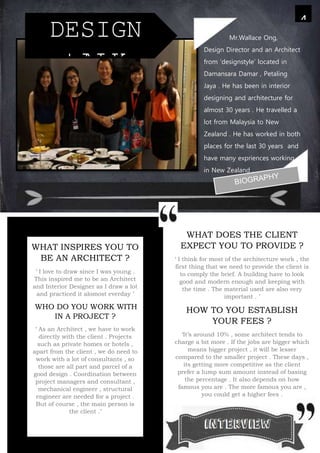 WHAT DOES THE CLIENT
EXPECT YOU TO PROVIDE ?
‘ I think for most of the architecture work , the
first thing that we need to provide the client is
to comply the brief. A building have to look
good and modern enough and keeping with
the time . The material used are also very
important . ’
HOW TO YOU ESTABLISH
YOUR FEES ?
‘It’s around 10% , some architect tends to
charge a bit more . If the jobs are bigger which
means bigger project , it will be lesser
compared to the smaller project . These days ,
its getting more competitive as the client
prefer a lump sum amount instead of basing
the percentage . It also depends on how
famous you are . The more famous you are ,
you could get a higher fees .
4
DESIGN
tALK
WHAT INSPIRES YOU TO
BE AN ARCHITECT ?
‘ I love to draw since I was young .
This inspired me to be an Architect
and Interior Designer as I draw a lot
and practiced it alomost everday ’
WHO DO YOU WORK WITH
IN A PROJECT ?
‘ As an Architect , we have to work
directly with the client . Projects
such as private homes or hotels ,
apart from the client , we do need to
work with a lot of consultants , so
those are all part and parcel of a
good design . Coordination between
project managers and consultant ,
mechanical engineer , structural
engineer are needed for a project .
But of course , the main person is
the client .’
Mr.Wallace Ong,
Design Director and an Architect
from ‘designstyle’ located in
Damansara Damar , Petaling
Jaya . He has been in interior
designing and architecture for
almost 30 years . He travelled a
lot from Malaysia to New
Zealand . He has worked in both
places for the last 30 years and
have many expriences working
in New Zealand .
 