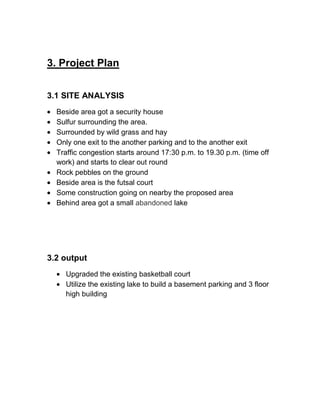 3. Project Plan
3.1 SITE ANALYSIS
Beside area got a security house
Sulfur surrounding the area.
Surrounded by wild grass and hay
Only one exit to the another parking and to the another exit
Traffic congestion starts around 17:30 p.m. to 19.30 p.m. (time off
work) and starts to clear out round
Rock pebbles on the ground
Beside area is the futsal court
Some construction going on nearby the proposed area
Behind area got a small abandoned lake
3.2 output
Upgraded the existing basketball court
Utilize the existing lake to build a basement parking and 3 floor
high building
 