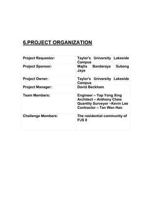 6.PROJECT ORGANIZATION
Project Requestor: Taylor's University Lakeside
Campus
Project Sponsor: Majlis Bandaraya Subang
Jaya
Project Owner: Taylor's University Lakeside
Campus
Project Manager: David Beckham
Team Members: Engineer – Yap Yong Xing
Architect – Anthony Chew
Quantity Surveyor –Kevin Lee
Contractor – Tan Wen Hao
Challenge Members: The residential community of
PJS 8
 