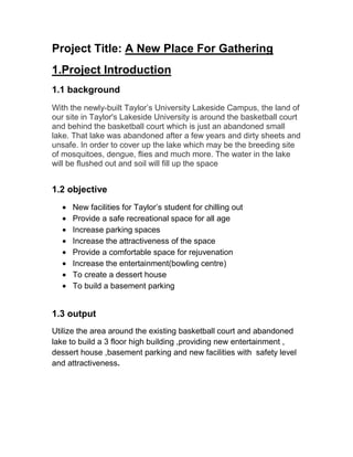 Project Title: A New Place For Gathering
1.Project Introduction
1.1 background
With the newly-built Taylor’s University Lakeside Campus, the land of
our site in Taylor's Lakeside University is around the basketball court
and behind the basketball court which is just an abandoned small
lake. That lake was abandoned after a few years and dirty sheets and
unsafe. In order to cover up the lake which may be the breeding site
of mosquitoes, dengue, flies and much more. The water in the lake
will be flushed out and soil will fill up the space
1.2 objective
New facilities for Taylor’s student for chilling out
Provide a safe recreational space for all age
Increase parking spaces
Increase the attractiveness of the space
Provide a comfortable space for rejuvenation
Increase the entertainment(bowling centre)
To create a dessert house
To build a basement parking
1.3 output
Utilize the area around the existing basketball court and abandoned
lake to build a 3 floor high building ,providing new entertainment ,
dessert house ,basement parking and new facilities with safety level
and attractiveness.
 