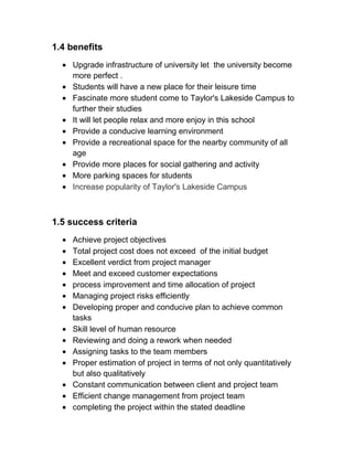 1.4 benefits
Upgrade infrastructure of university let the university become
more perfect .
Students will have a new place for their leisure time
Fascinate more student come to Taylor's Lakeside Campus to
further their studies
It will let people relax and more enjoy in this school
Provide a conducive learning environment
Provide a recreational space for the nearby community of all
age
Provide more places for social gathering and activity
More parking spaces for students
Increase popularity of Taylor's Lakeside Campus
1.5 success criteria
Achieve project objectives
Total project cost does not exceed of the initial budget
Excellent verdict from project manager
Meet and exceed customer expectations
process improvement and time allocation of project
Managing project risks efficiently
Developing proper and conducive plan to achieve common
tasks
Skill level of human resource
Reviewing and doing a rework when needed
Assigning tasks to the team members
Proper estimation of project in terms of not only quantitatively
but also qualitatively
Constant communication between client and project team
Efficient change management from project team
completing the project within the stated deadline
 