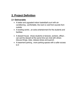 2. Project Definition
2.1 Deliverable
A better and upgraded indoor basketball court with air-
conditioning ,comfortable, the room is void from sounds from
outside
A bowling centre , an extra entertainment for the students and
facilities
A dessert house ,those students or lectures ,workers, officer ,
can eat the dessert at the same time can chat with others
discuss things, relax ,release stress and quench
A basement parking , more parking spaces with a safer access
to it
 