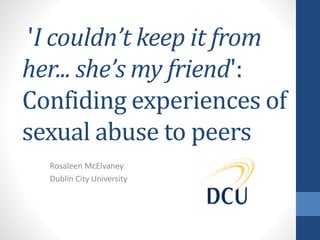 'I couldn’t keep it from
her... she’s my friend':
Confiding experiences of
sexual abuse to peers
Rosaleen McElvaney
Dublin City University
 