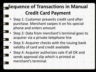 Sequence of Transactions in Manual 
Credit Card Payment 
• Step 1: Customer presents credit card after 
purchase. Merchant swipes it on his special 
phone and enters amount 
• Step 2: Data from merchant’s terminal goes to 
acquirer via a private telephone line 
• Step 3: Acquirer checks with the issuing bank 
validity of card and credit available 
• Step 4: Acquirer authorizes sale if all OK and 
sends approval slip which is printed at 
merchant’s terminal. 
 
