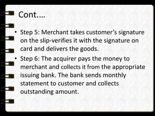 Cont.… 
• Step 5: Merchant takes customer’s signature 
on the slip-verifies it with the signature on 
card and delivers the goods. 
• Step 6: The acquirer pays the money to 
merchant and collects it from the appropriate 
issuing bank. The bank sends monthly 
statement to customer and collects 
outstanding amount. 
 