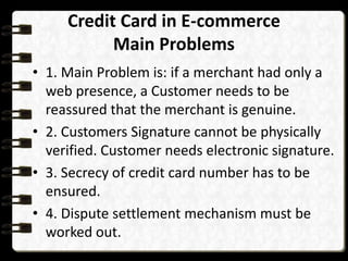 Credit Card in E-commerce 
Main Problems 
• 1. Main Problem is: if a merchant had only a 
web presence, a Customer needs to be 
reassured that the merchant is genuine. 
• 2. Customers Signature cannot be physically 
verified. Customer needs electronic signature. 
• 3. Secrecy of credit card number has to be 
ensured. 
• 4. Dispute settlement mechanism must be 
worked out. 
 