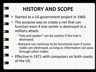 HISTORY AND SCOPE 
• Started as a US government project in 1969. 
• The purpose was to create a net that can 
function even if one center is destroyed in a 
military attack. 
- “Hub and spokes” can be useless if the hub is 
destroyed. 
- Network can continue to be functional even if some 
nodes are destroyed, as long as information can pass 
through other nodes. 
• Effective in 1971 with computers on both coasts 
of the US. 
 