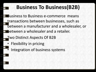 Business To Business(B2B) 
Business to Business e-commerce means 
transactions between businesses, such as 
between a manufacturer and a wholesaler, or 
between a wholesaler and a retailer. 
Two Distinct Aspects Of B2B 
• Flexibility in pricing 
• Integration of business systems 
 