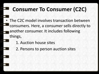 Consumer To Consumer (C2C) 
• The C2C model involves transaction between 
consumers. Here, a consumer sells directly to 
another consumer. It includes following 
things, 
1. Auction house sites 
2. Persons to person auction sites 
 