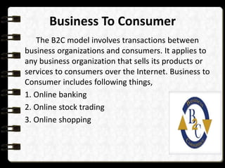 Business To Consumer 
The B2C model involves transactions between 
business organizations and consumers. It applies to 
any business organization that sells its products or 
services to consumers over the Internet. Business to 
Consumer includes following things, 
1. Online banking 
2. Online stock trading 
3. Online shopping 
 