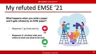 Computer Science
My refuted EMSE ‘21
What happens when you write a paper
and it gets refuted by an ICSE paper?
11
- Response 1: go home and cry
- Response 2: sit down with your
critics to work out what to do next
 