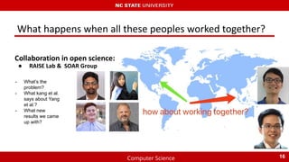 Computer Science
What happens when all these peoples worked together?
Collaboration in open science:
● RAISE Lab & SOAR Group
16
- What’s the
problem?
- What kang et al.
says about Yang
et al.?
- What new
results we came
up with?
 