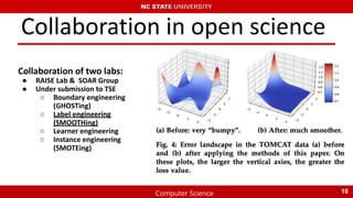 Computer Science
Collaboration in open science
Collaboration of two labs:
● RAISE Lab & SOAR Group
● Under submission to TSE
○ Boundary engineering
(GHOSTing)
○ Label engineering
(SMOOTHing)
○ Learner engineering
○ Instance engineering
(SMOTEing)
18
 