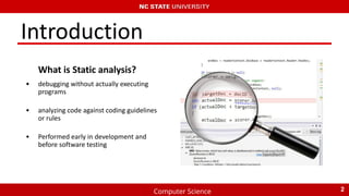 Computer Science
Introduction
What is Static analysis?
• debugging without actually executing
programs
• analyzing code against coding guidelines
or rules
• Performed early in development and
before software testing
2
 