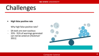 Computer Science
Challenges
• High false positive rate
Why high false positive rate?
- SA tools are over-cautious
- 35% - 91% of warnings generated
can not be acted on [Heckman’
2011]
4
 
