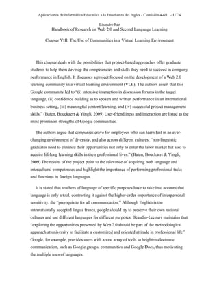 Aplicaciones de Informática Educativa a la Enseñanza del Inglés - Comisión 4-691 – UTN
Lisandro Paz
Handbook of Research on Web 2.0 and Second Language Learning
Chapter VIII: The Use of Communities in a Virtual Learning Environment
This chapter deals with the possibilities that project-based approaches offer graduate
students to help them develop the competencies and skills they need to succeed in company
performance in English. It discusses a project focused on the development of a Web 2.0
learning community in a virtual learning environment (VLE). The authors assert that this
Google community led to “(i) intensive interaction in discussion forums in the target
language, (ii) confidence building as to spoken and written performance in an international
business setting, (iii) meaningful content learning, and (iv) successful project management
skills.” (Baten, Bouckaert & Yingli, 2009) User-friendliness and interaction are listed as the
most prominent strengths of Google communities.
The authors argue that companies crave for employees who can learn fast in an ever-
changing environment of diversity, and also across different cultures: “non-linguistic
graduates need to enhance their opportunities not only to enter the labor market but also to
acquire lifelong learning skills in their professional lives.” (Baten, Bouckaert & Yingli,
2009) The results of the project point to the relevance of acquiring both language and
intercultural competences and highlight the importance of performing professional tasks
and functions in foreign languages.
It is stated that teachers of language of specific purposes have to take into account that
language is only a tool, contrasting it against the higher-order importance of interpersonal
sensitivity, the “prerequisite for all communication.” Although English is the
internationally accepted lingua franca, people should try to preserve their own national
cultures and use different languages for different purposes. Beaudin-Lecours maintains that
“exploring the opportunities presented by Web 2.0 should be part of the methodological
approach at university to facilitate a customized and oriented attitude in professional life.”
Google, for example, provides users with a vast array of tools to heighten electronic
communication, such as Google groups, communities and Google Docs, thus motivating
the multiple uses of languages.
 