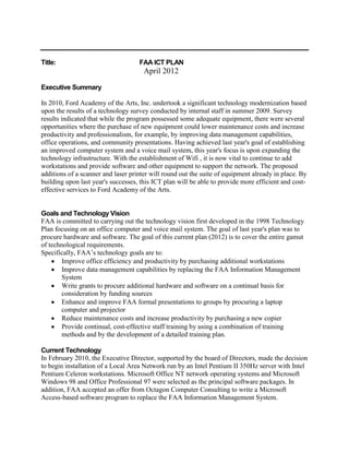 Title:                              FAA ICT PLAN
                                      April 2012

Executive Summary

In 2010, Ford Academy of the Arts, Inc. undertook a significant technology modernization based
upon the results of a technology survey conducted by internal staff in summer 2009. Survey
results indicated that while the program possessed some adequate equipment, there were several
opportunities where the purchase of new equipment could lower maintenance costs and increase
productivity and professionalism, for example, by improving data management capabilities,
office operations, and community presentations. Having achieved last year's goal of establishing
an improved computer system and a voice mail system, this year's focus is upon expanding the
technology infrastructure. With the establishment of Wifi , it is now vital to continue to add
workstations and provide software and other equipment to support the network. The proposed
additions of a scanner and laser printer will round out the suite of equipment already in place. By
building upon last year's successes, this ICT plan will be able to provide more efficient and cost-
effective services to Ford Academy of the Arts.


Goals and Technology Vision
FAA is committed to carrying out the technology vision first developed in the 1998 Technology
Plan focusing on an office computer and voice mail system. The goal of last year's plan was to
procure hardware and software. The goal of this current plan (2012) is to cover the entire gamut
of technological requirements.
Specifically, FAA’s technology goals are to:
        Improve office efficiency and productivity by purchasing additional workstations
        Improve data management capabilities by replacing the FAA Information Management
        System
        Write grants to procure additional hardware and software on a continual basis for
        consideration by funding sources
        Enhance and improve FAA formal presentations to groups by procuring a laptop
        computer and projector
        Reduce maintenance costs and increase productivity by purchasing a new copier
        Provide continual, cost-effective staff training by using a combination of training
        methods and by the development of a detailed training plan.

Current Technology
In February 2010, the Executive Director, supported by the board of Directors, made the decision
to begin installation of a Local Area Network run by an Intel Pentium II 350Hz server with Intel
Pentium Celeron workstations. Microsoft Office NT network operating systems and Microsoft
Windows 98 and Office Professional 97 were selected as the principal software packages. In
addition, FAA accepted an offer from Octagon Computer Consulting to write a Microsoft
Access-based software program to replace the FAA Information Management System.
 