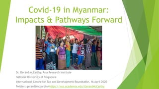 Covid-19 in Myanmar:
Impacts & Pathways Forward
Dr. Gerard McCarthy, Asia Research Institute
National University of Singapore
International Centre for Tax and Development Roundtable, 16 April 2020
Twitter: gerardtmccarthy/https://nus.academia.edu/GerardMcCarthy
 