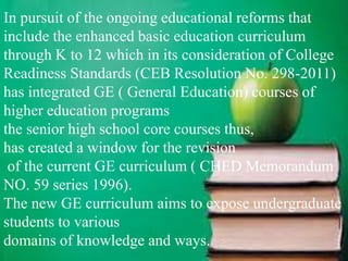 In pursuit of the ongoing educational reforms that
include the enhanced basic education curriculum
through K to 12 which in its consideration of College
Readiness Standards (CEB Resolution No. 298-2011)
has integrated GE ( General Education) courses of
higher education programs
the senior high school core courses thus,
has created a window for the revision
of the current GE curriculum ( CHED Memorandum
NO. 59 series 1996).
The new GE curriculum aims to expose undergraduate
students to various
domains of knowledge and ways.
 