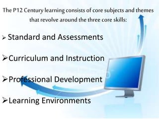 The P12 Century learningconsistsof core subjectsand themes
thatrevolve aroundthe three core skills:
 Standard and Assessments
Curriculum and Instruction
Professional Development
Learning Environments
 
