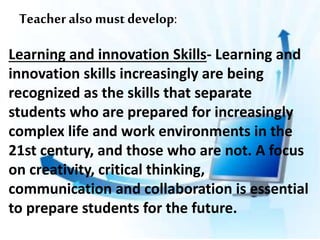 Teacher also must develop:
Learning and innovation Skills- Learning and
innovation skills increasingly are being
recognized as the skills that separate
students who are prepared for increasingly
complex life and work environments in the
21st century, and those who are not. A focus
on creativity, critical thinking,
communication and collaboration is essential
to prepare students for the future.
 
