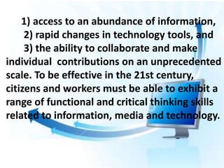 1) access to an abundance of information,
2) rapid changes in technology tools, and
3) the ability to collaborate and make
individual contributions on an unprecedented
scale. To be effective in the 21st century,
citizens and workers must be able to exhibit a
range of functional and critical thinking skills
related to information, media and technology.
 