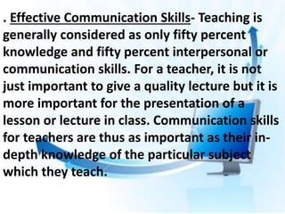 . Effective Communication Skills- Teaching is
generally considered as only fifty percent
knowledge and fifty percent interpersonal or
communication skills. For a teacher, it is not
just important to give a quality lecture but it is
more important for the presentation of a
lesson or lecture in class. Communication skills
for teachers are thus as important as their in-
depth knowledge of the particular subject
which they teach.
 