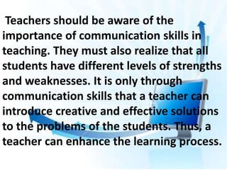 Teachers should be aware of the
importance of communication skills in
teaching. They must also realize that all
students have different levels of strengths
and weaknesses. It is only through
communication skills that a teacher can
introduce creative and effective solutions
to the problems of the students. Thus, a
teacher can enhance the learning process.
 